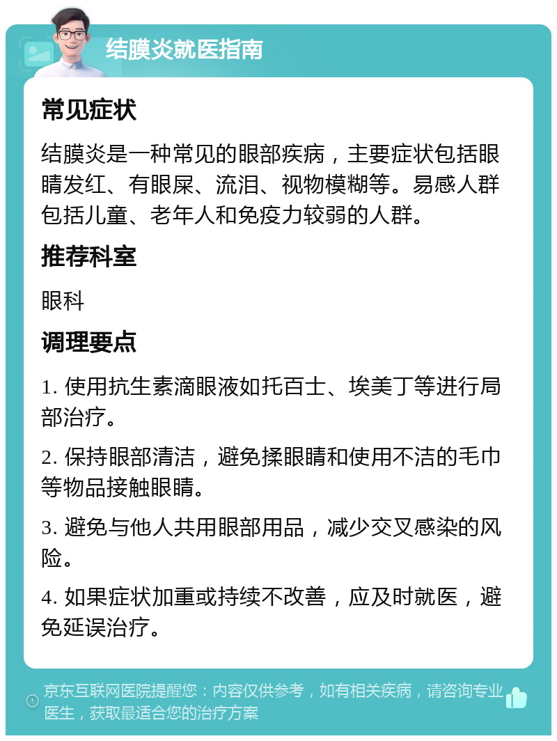 结膜炎就医指南 常见症状 结膜炎是一种常见的眼部疾病，主要症状包括眼睛发红、有眼屎、流泪、视物模糊等。易感人群包括儿童、老年人和免疫力较弱的人群。 推荐科室 眼科 调理要点 1. 使用抗生素滴眼液如托百士、埃美丁等进行局部治疗。 2. 保持眼部清洁，避免揉眼睛和使用不洁的毛巾等物品接触眼睛。 3. 避免与他人共用眼部用品，减少交叉感染的风险。 4. 如果症状加重或持续不改善，应及时就医，避免延误治疗。