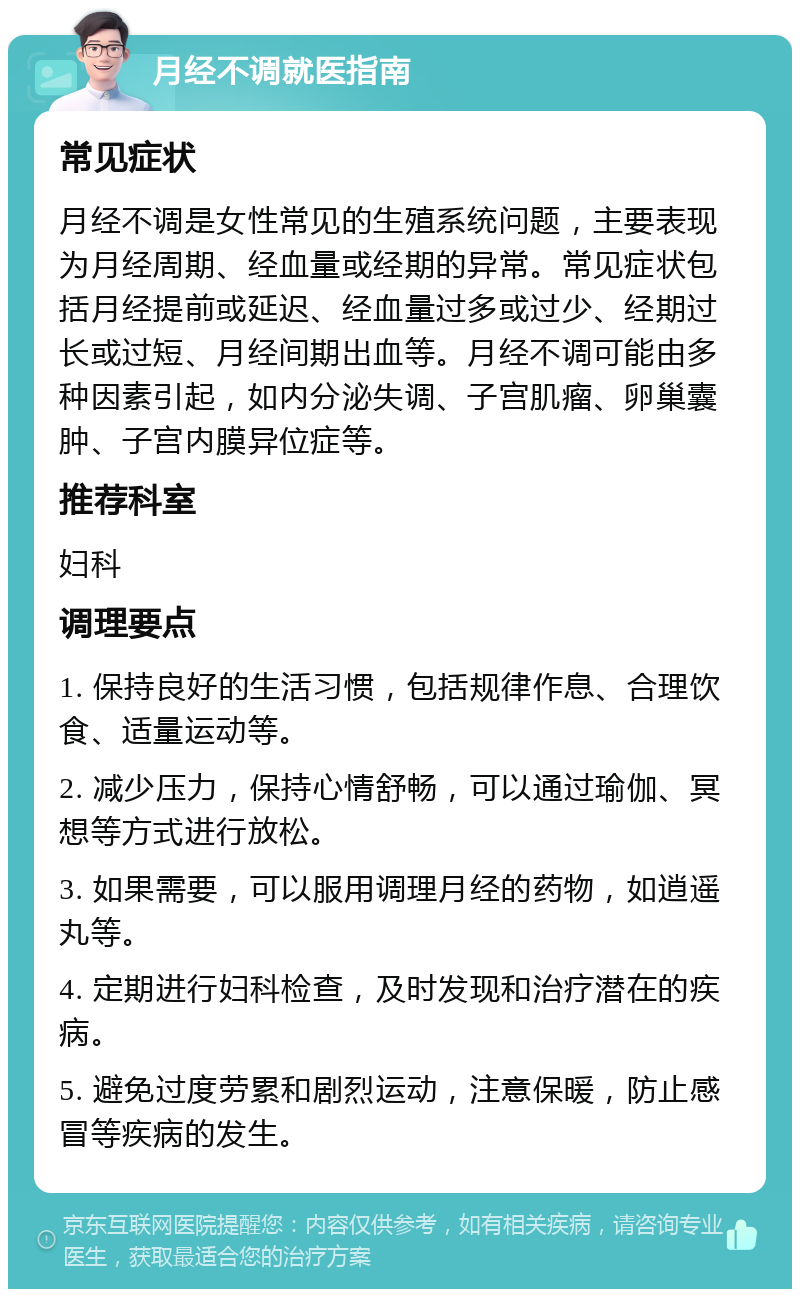 月经不调就医指南 常见症状 月经不调是女性常见的生殖系统问题，主要表现为月经周期、经血量或经期的异常。常见症状包括月经提前或延迟、经血量过多或过少、经期过长或过短、月经间期出血等。月经不调可能由多种因素引起，如内分泌失调、子宫肌瘤、卵巢囊肿、子宫内膜异位症等。 推荐科室 妇科 调理要点 1. 保持良好的生活习惯，包括规律作息、合理饮食、适量运动等。 2. 减少压力，保持心情舒畅，可以通过瑜伽、冥想等方式进行放松。 3. 如果需要，可以服用调理月经的药物，如逍遥丸等。 4. 定期进行妇科检查，及时发现和治疗潜在的疾病。 5. 避免过度劳累和剧烈运动，注意保暖，防止感冒等疾病的发生。