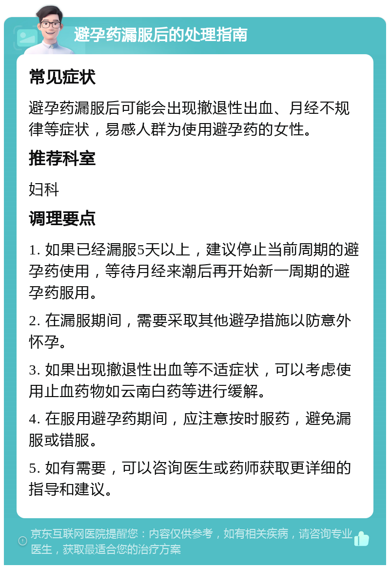 避孕药漏服后的处理指南 常见症状 避孕药漏服后可能会出现撤退性出血、月经不规律等症状，易感人群为使用避孕药的女性。 推荐科室 妇科 调理要点 1. 如果已经漏服5天以上，建议停止当前周期的避孕药使用，等待月经来潮后再开始新一周期的避孕药服用。 2. 在漏服期间，需要采取其他避孕措施以防意外怀孕。 3. 如果出现撤退性出血等不适症状，可以考虑使用止血药物如云南白药等进行缓解。 4. 在服用避孕药期间，应注意按时服药，避免漏服或错服。 5. 如有需要，可以咨询医生或药师获取更详细的指导和建议。