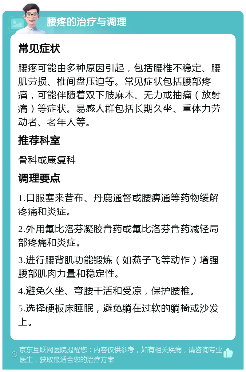 腰疼的治疗与调理 常见症状 腰疼可能由多种原因引起，包括腰椎不稳定、腰肌劳损、椎间盘压迫等。常见症状包括腰部疼痛，可能伴随着双下肢麻木、无力或抽痛（放射痛）等症状。易感人群包括长期久坐、重体力劳动者、老年人等。 推荐科室 骨科或康复科 调理要点 1.口服塞来昔布、丹鹿通督或腰痹通等药物缓解疼痛和炎症。 2.外用氟比洛芬凝胶膏药或氟比洛芬膏药减轻局部疼痛和炎症。 3.进行腰背肌功能锻炼（如燕子飞等动作）增强腰部肌肉力量和稳定性。 4.避免久坐、弯腰干活和受凉，保护腰椎。 5.选择硬板床睡眠，避免躺在过软的躺椅或沙发上。