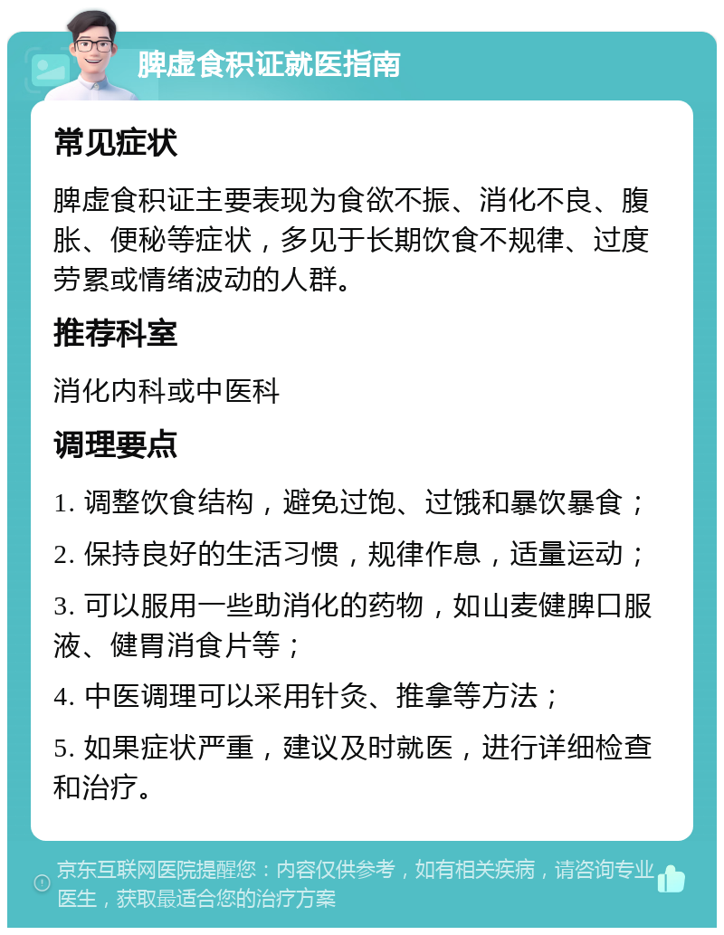 脾虚食积证就医指南 常见症状 脾虚食积证主要表现为食欲不振、消化不良、腹胀、便秘等症状，多见于长期饮食不规律、过度劳累或情绪波动的人群。 推荐科室 消化内科或中医科 调理要点 1. 调整饮食结构，避免过饱、过饿和暴饮暴食； 2. 保持良好的生活习惯，规律作息，适量运动； 3. 可以服用一些助消化的药物，如山麦健脾口服液、健胃消食片等； 4. 中医调理可以采用针灸、推拿等方法； 5. 如果症状严重，建议及时就医，进行详细检查和治疗。