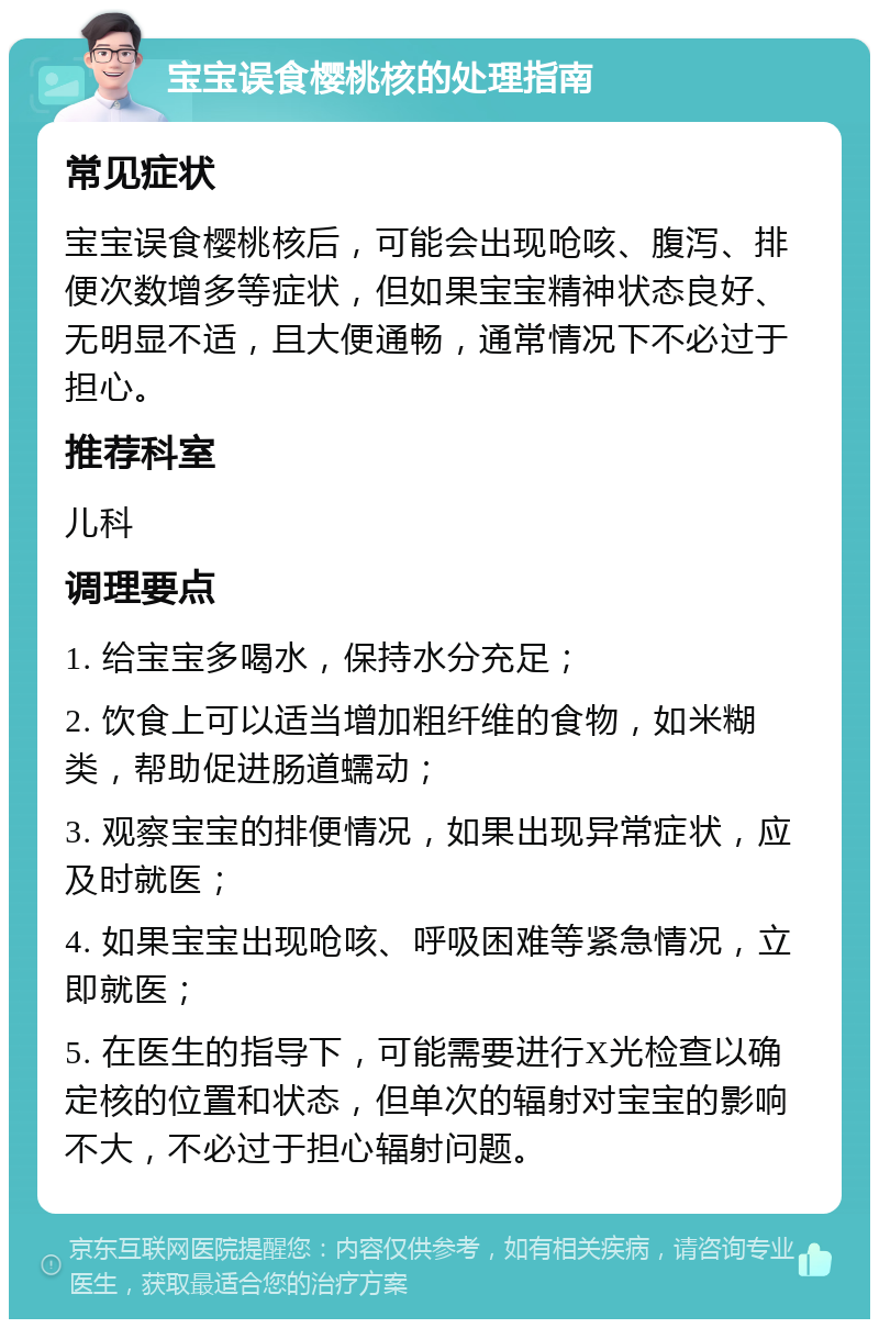 宝宝误食樱桃核的处理指南 常见症状 宝宝误食樱桃核后，可能会出现呛咳、腹泻、排便次数增多等症状，但如果宝宝精神状态良好、无明显不适，且大便通畅，通常情况下不必过于担心。 推荐科室 儿科 调理要点 1. 给宝宝多喝水，保持水分充足； 2. 饮食上可以适当增加粗纤维的食物，如米糊类，帮助促进肠道蠕动； 3. 观察宝宝的排便情况，如果出现异常症状，应及时就医； 4. 如果宝宝出现呛咳、呼吸困难等紧急情况，立即就医； 5. 在医生的指导下，可能需要进行X光检查以确定核的位置和状态，但单次的辐射对宝宝的影响不大，不必过于担心辐射问题。