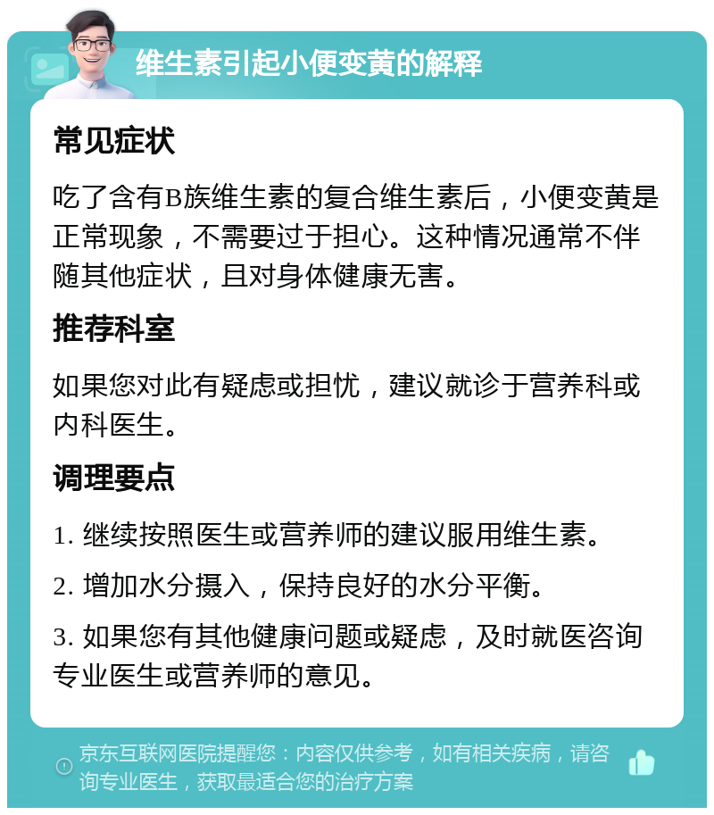 维生素引起小便变黄的解释 常见症状 吃了含有B族维生素的复合维生素后，小便变黄是正常现象，不需要过于担心。这种情况通常不伴随其他症状，且对身体健康无害。 推荐科室 如果您对此有疑虑或担忧，建议就诊于营养科或内科医生。 调理要点 1. 继续按照医生或营养师的建议服用维生素。 2. 增加水分摄入，保持良好的水分平衡。 3. 如果您有其他健康问题或疑虑，及时就医咨询专业医生或营养师的意见。