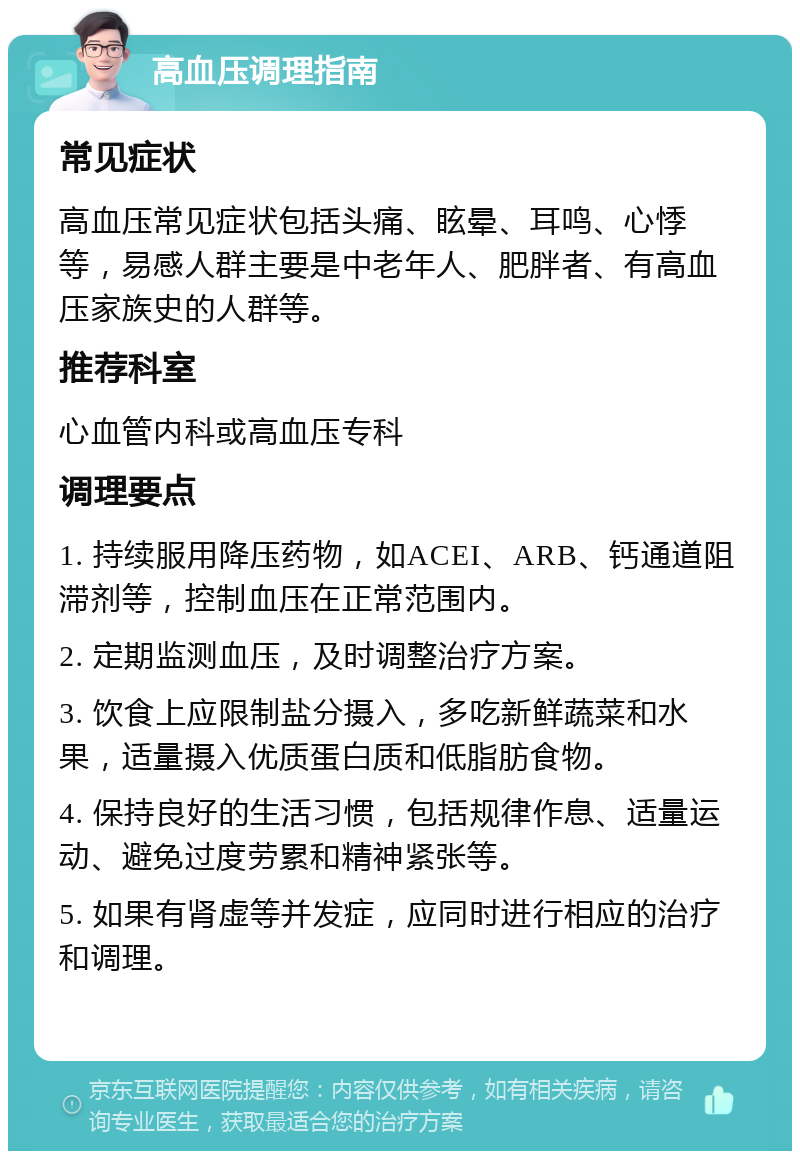 高血压调理指南 常见症状 高血压常见症状包括头痛、眩晕、耳鸣、心悸等，易感人群主要是中老年人、肥胖者、有高血压家族史的人群等。 推荐科室 心血管内科或高血压专科 调理要点 1. 持续服用降压药物，如ACEI、ARB、钙通道阻滞剂等，控制血压在正常范围内。 2. 定期监测血压，及时调整治疗方案。 3. 饮食上应限制盐分摄入，多吃新鲜蔬菜和水果，适量摄入优质蛋白质和低脂肪食物。 4. 保持良好的生活习惯，包括规律作息、适量运动、避免过度劳累和精神紧张等。 5. 如果有肾虚等并发症，应同时进行相应的治疗和调理。