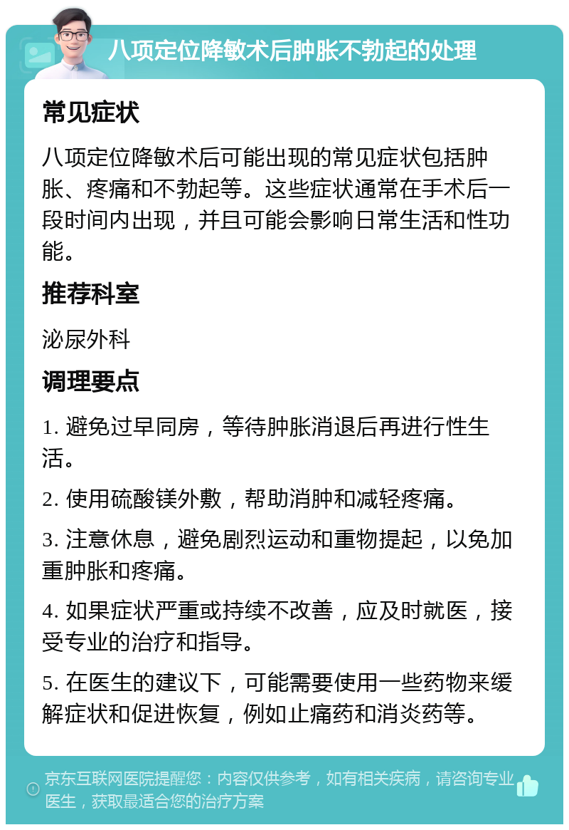 八项定位降敏术后肿胀不勃起的处理 常见症状 八项定位降敏术后可能出现的常见症状包括肿胀、疼痛和不勃起等。这些症状通常在手术后一段时间内出现，并且可能会影响日常生活和性功能。 推荐科室 泌尿外科 调理要点 1. 避免过早同房，等待肿胀消退后再进行性生活。 2. 使用硫酸镁外敷，帮助消肿和减轻疼痛。 3. 注意休息，避免剧烈运动和重物提起，以免加重肿胀和疼痛。 4. 如果症状严重或持续不改善，应及时就医，接受专业的治疗和指导。 5. 在医生的建议下，可能需要使用一些药物来缓解症状和促进恢复，例如止痛药和消炎药等。