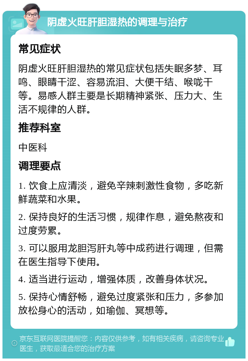 阴虚火旺肝胆湿热的调理与治疗 常见症状 阴虚火旺肝胆湿热的常见症状包括失眠多梦、耳鸣、眼睛干涩、容易流泪、大便干结、喉咙干等。易感人群主要是长期精神紧张、压力大、生活不规律的人群。 推荐科室 中医科 调理要点 1. 饮食上应清淡，避免辛辣刺激性食物，多吃新鲜蔬菜和水果。 2. 保持良好的生活习惯，规律作息，避免熬夜和过度劳累。 3. 可以服用龙胆泻肝丸等中成药进行调理，但需在医生指导下使用。 4. 适当进行运动，增强体质，改善身体状况。 5. 保持心情舒畅，避免过度紧张和压力，多参加放松身心的活动，如瑜伽、冥想等。