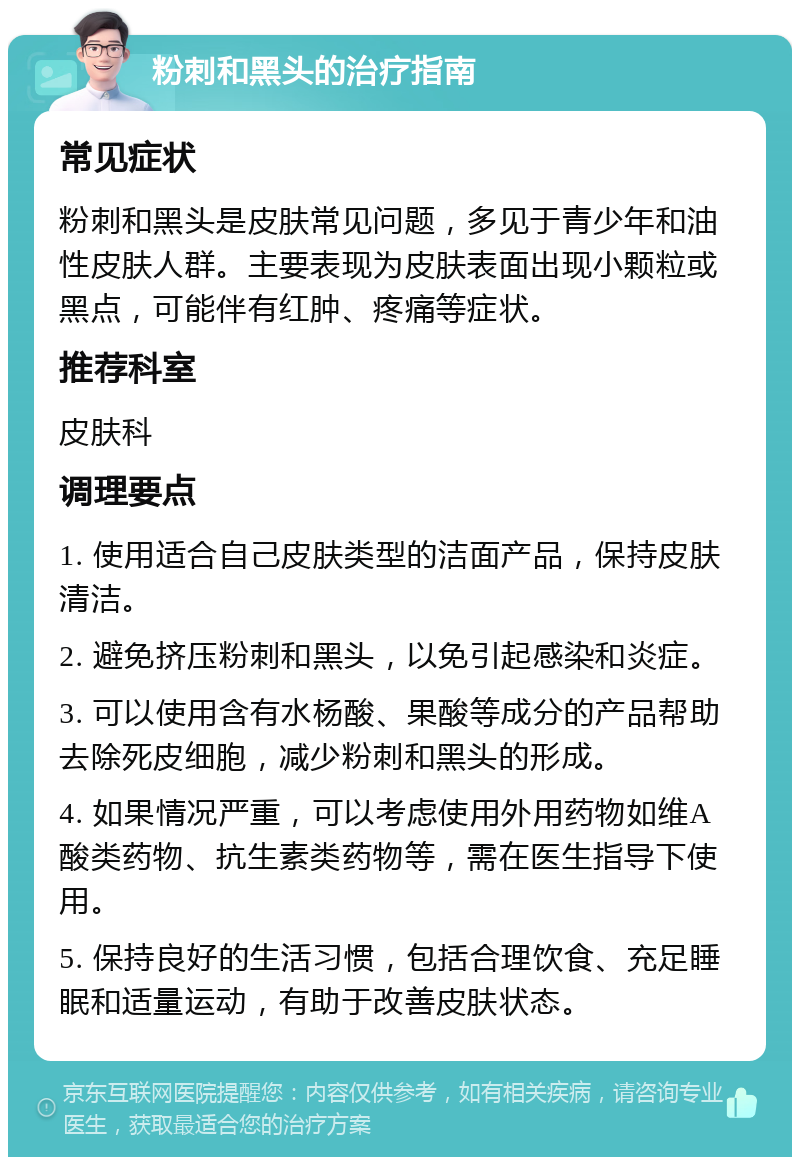 粉刺和黑头的治疗指南 常见症状 粉刺和黑头是皮肤常见问题，多见于青少年和油性皮肤人群。主要表现为皮肤表面出现小颗粒或黑点，可能伴有红肿、疼痛等症状。 推荐科室 皮肤科 调理要点 1. 使用适合自己皮肤类型的洁面产品，保持皮肤清洁。 2. 避免挤压粉刺和黑头，以免引起感染和炎症。 3. 可以使用含有水杨酸、果酸等成分的产品帮助去除死皮细胞，减少粉刺和黑头的形成。 4. 如果情况严重，可以考虑使用外用药物如维A酸类药物、抗生素类药物等，需在医生指导下使用。 5. 保持良好的生活习惯，包括合理饮食、充足睡眠和适量运动，有助于改善皮肤状态。