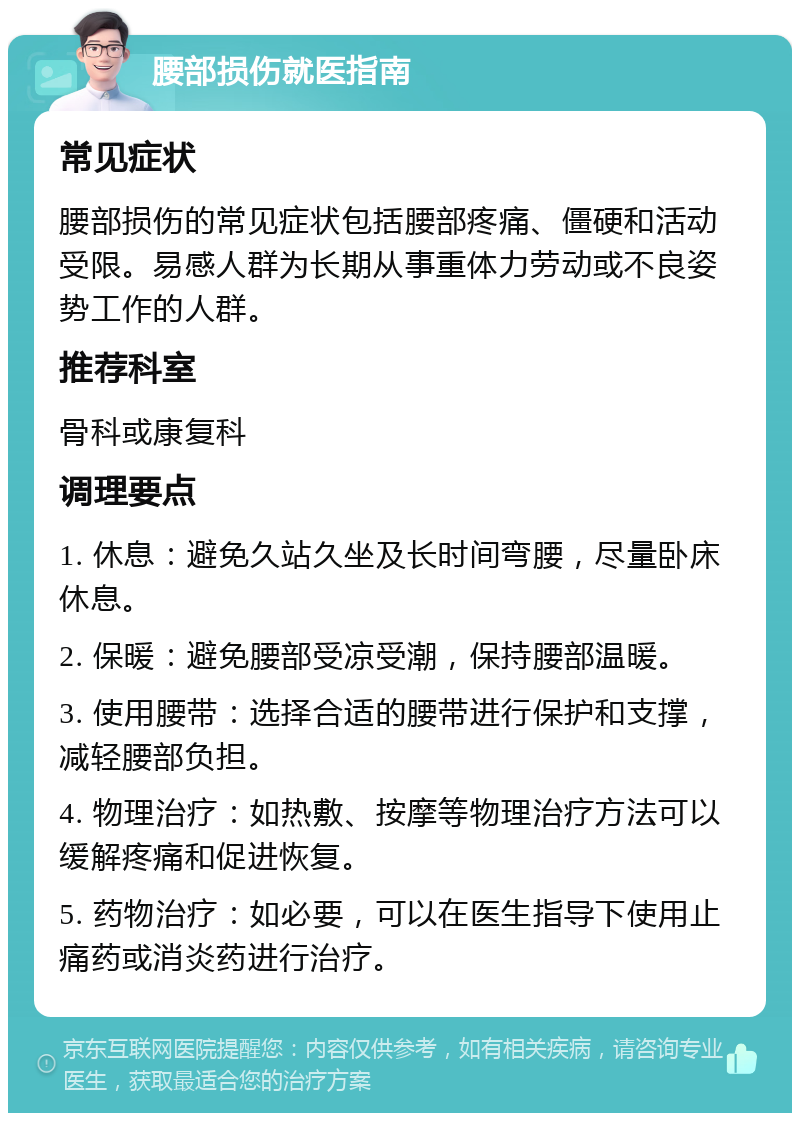 腰部损伤就医指南 常见症状 腰部损伤的常见症状包括腰部疼痛、僵硬和活动受限。易感人群为长期从事重体力劳动或不良姿势工作的人群。 推荐科室 骨科或康复科 调理要点 1. 休息：避免久站久坐及长时间弯腰，尽量卧床休息。 2. 保暖：避免腰部受凉受潮，保持腰部温暖。 3. 使用腰带：选择合适的腰带进行保护和支撑，减轻腰部负担。 4. 物理治疗：如热敷、按摩等物理治疗方法可以缓解疼痛和促进恢复。 5. 药物治疗：如必要，可以在医生指导下使用止痛药或消炎药进行治疗。