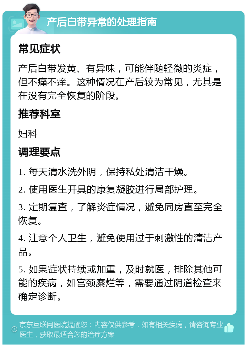 产后白带异常的处理指南 常见症状 产后白带发黄、有异味，可能伴随轻微的炎症，但不痛不痒。这种情况在产后较为常见，尤其是在没有完全恢复的阶段。 推荐科室 妇科 调理要点 1. 每天清水洗外阴，保持私处清洁干燥。 2. 使用医生开具的康复凝胶进行局部护理。 3. 定期复查，了解炎症情况，避免同房直至完全恢复。 4. 注意个人卫生，避免使用过于刺激性的清洁产品。 5. 如果症状持续或加重，及时就医，排除其他可能的疾病，如宫颈糜烂等，需要通过阴道检查来确定诊断。