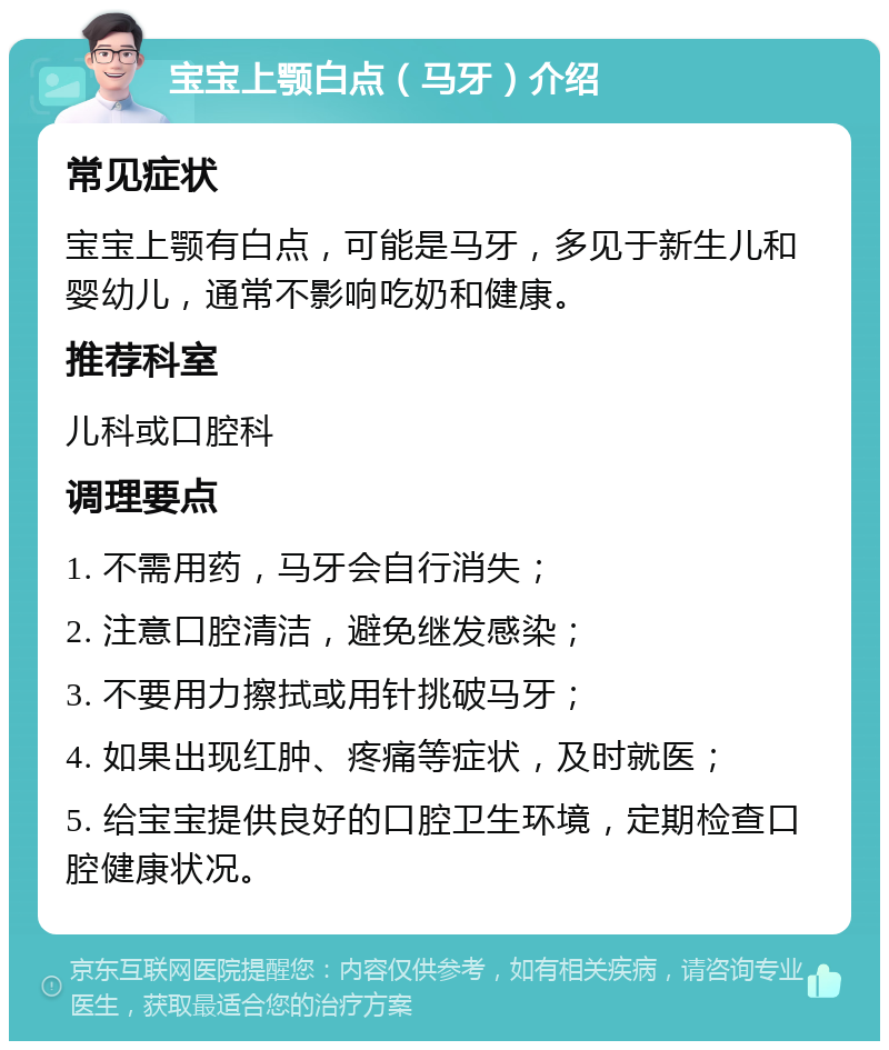 宝宝上颚白点（马牙）介绍 常见症状 宝宝上颚有白点，可能是马牙，多见于新生儿和婴幼儿，通常不影响吃奶和健康。 推荐科室 儿科或口腔科 调理要点 1. 不需用药，马牙会自行消失； 2. 注意口腔清洁，避免继发感染； 3. 不要用力擦拭或用针挑破马牙； 4. 如果出现红肿、疼痛等症状，及时就医； 5. 给宝宝提供良好的口腔卫生环境，定期检查口腔健康状况。