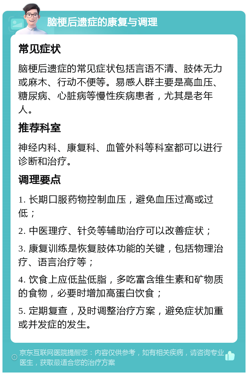 脑梗后遗症的康复与调理 常见症状 脑梗后遗症的常见症状包括言语不清、肢体无力或麻木、行动不便等。易感人群主要是高血压、糖尿病、心脏病等慢性疾病患者，尤其是老年人。 推荐科室 神经内科、康复科、血管外科等科室都可以进行诊断和治疗。 调理要点 1. 长期口服药物控制血压，避免血压过高或过低； 2. 中医理疗、针灸等辅助治疗可以改善症状； 3. 康复训练是恢复肢体功能的关键，包括物理治疗、语言治疗等； 4. 饮食上应低盐低脂，多吃富含维生素和矿物质的食物，必要时增加高蛋白饮食； 5. 定期复查，及时调整治疗方案，避免症状加重或并发症的发生。