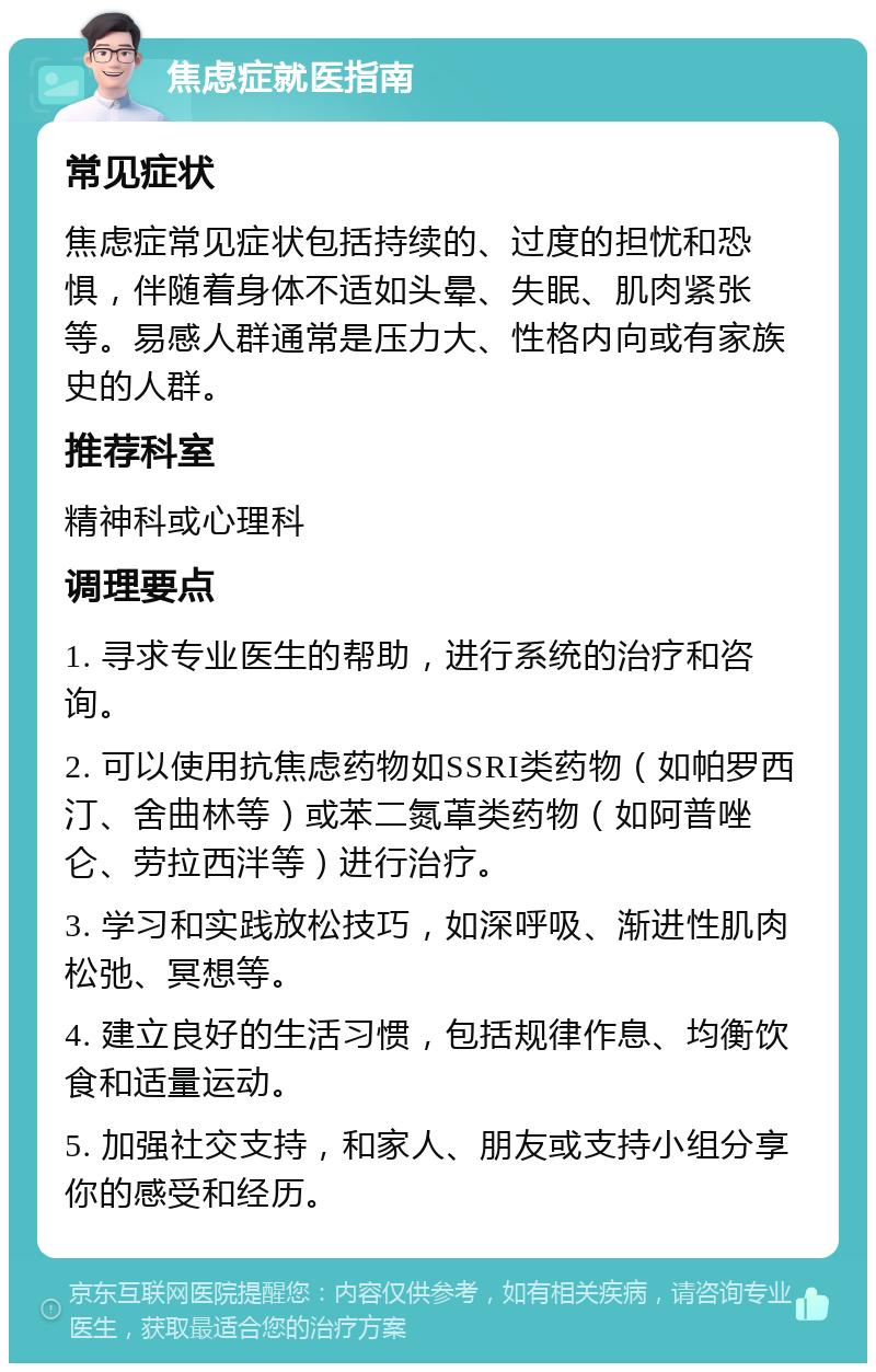 焦虑症就医指南 常见症状 焦虑症常见症状包括持续的、过度的担忧和恐惧，伴随着身体不适如头晕、失眠、肌肉紧张等。易感人群通常是压力大、性格内向或有家族史的人群。 推荐科室 精神科或心理科 调理要点 1. 寻求专业医生的帮助，进行系统的治疗和咨询。 2. 可以使用抗焦虑药物如SSRI类药物（如帕罗西汀、舍曲林等）或苯二氮䓬类药物（如阿普唑仑、劳拉西泮等）进行治疗。 3. 学习和实践放松技巧，如深呼吸、渐进性肌肉松弛、冥想等。 4. 建立良好的生活习惯，包括规律作息、均衡饮食和适量运动。 5. 加强社交支持，和家人、朋友或支持小组分享你的感受和经历。