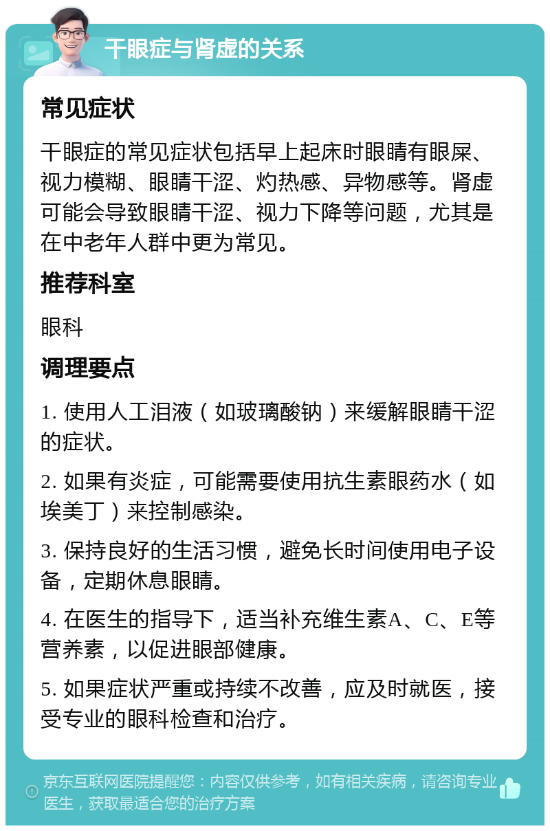 干眼症与肾虚的关系 常见症状 干眼症的常见症状包括早上起床时眼睛有眼屎、视力模糊、眼睛干涩、灼热感、异物感等。肾虚可能会导致眼睛干涩、视力下降等问题，尤其是在中老年人群中更为常见。 推荐科室 眼科 调理要点 1. 使用人工泪液（如玻璃酸钠）来缓解眼睛干涩的症状。 2. 如果有炎症，可能需要使用抗生素眼药水（如埃美丁）来控制感染。 3. 保持良好的生活习惯，避免长时间使用电子设备，定期休息眼睛。 4. 在医生的指导下，适当补充维生素A、C、E等营养素，以促进眼部健康。 5. 如果症状严重或持续不改善，应及时就医，接受专业的眼科检查和治疗。