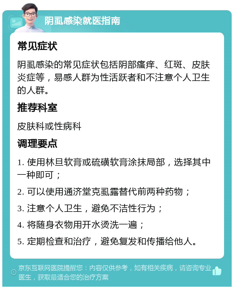 阴虱感染就医指南 常见症状 阴虱感染的常见症状包括阴部瘙痒、红斑、皮肤炎症等，易感人群为性活跃者和不注意个人卫生的人群。 推荐科室 皮肤科或性病科 调理要点 1. 使用林旦软膏或硫磺软膏涂抹局部，选择其中一种即可； 2. 可以使用通济堂克虱露替代前两种药物； 3. 注意个人卫生，避免不洁性行为； 4. 将随身衣物用开水烫洗一遍； 5. 定期检查和治疗，避免复发和传播给他人。