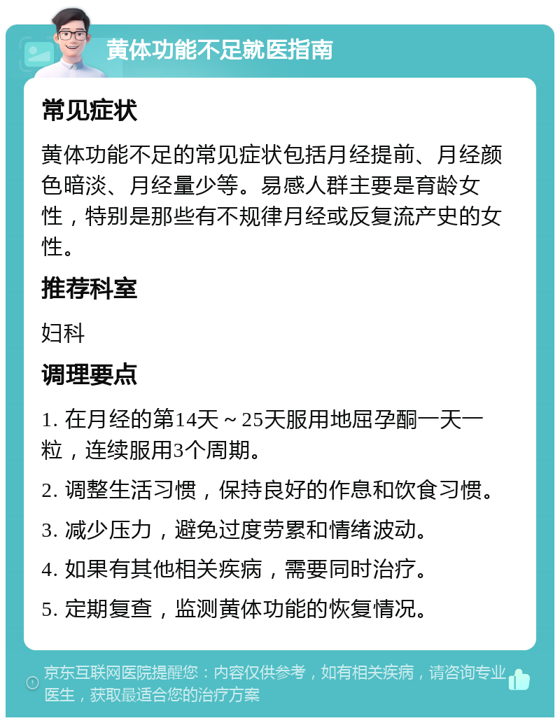 黄体功能不足就医指南 常见症状 黄体功能不足的常见症状包括月经提前、月经颜色暗淡、月经量少等。易感人群主要是育龄女性，特别是那些有不规律月经或反复流产史的女性。 推荐科室 妇科 调理要点 1. 在月经的第14天～25天服用地屈孕酮一天一粒，连续服用3个周期。 2. 调整生活习惯，保持良好的作息和饮食习惯。 3. 减少压力，避免过度劳累和情绪波动。 4. 如果有其他相关疾病，需要同时治疗。 5. 定期复查，监测黄体功能的恢复情况。