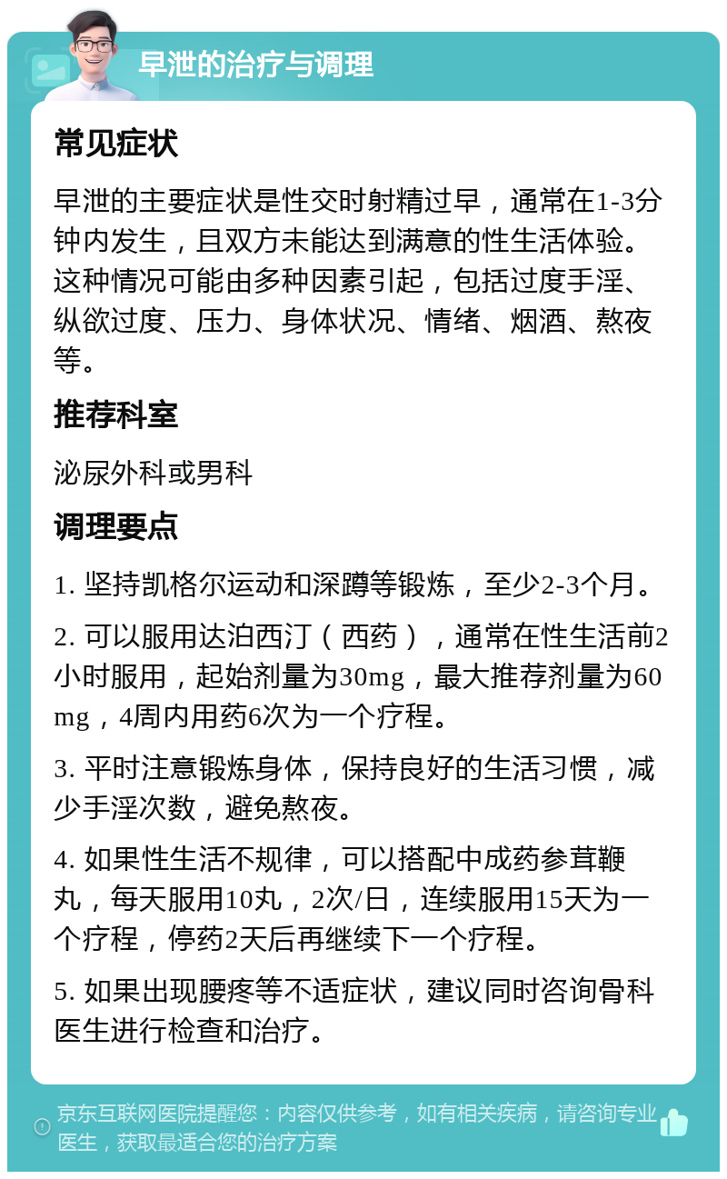 早泄的治疗与调理 常见症状 早泄的主要症状是性交时射精过早，通常在1-3分钟内发生，且双方未能达到满意的性生活体验。这种情况可能由多种因素引起，包括过度手淫、纵欲过度、压力、身体状况、情绪、烟酒、熬夜等。 推荐科室 泌尿外科或男科 调理要点 1. 坚持凯格尔运动和深蹲等锻炼，至少2-3个月。 2. 可以服用达泊西汀（西药），通常在性生活前2小时服用，起始剂量为30mg，最大推荐剂量为60mg，4周内用药6次为一个疗程。 3. 平时注意锻炼身体，保持良好的生活习惯，减少手淫次数，避免熬夜。 4. 如果性生活不规律，可以搭配中成药参茸鞭丸，每天服用10丸，2次/日，连续服用15天为一个疗程，停药2天后再继续下一个疗程。 5. 如果出现腰疼等不适症状，建议同时咨询骨科医生进行检查和治疗。