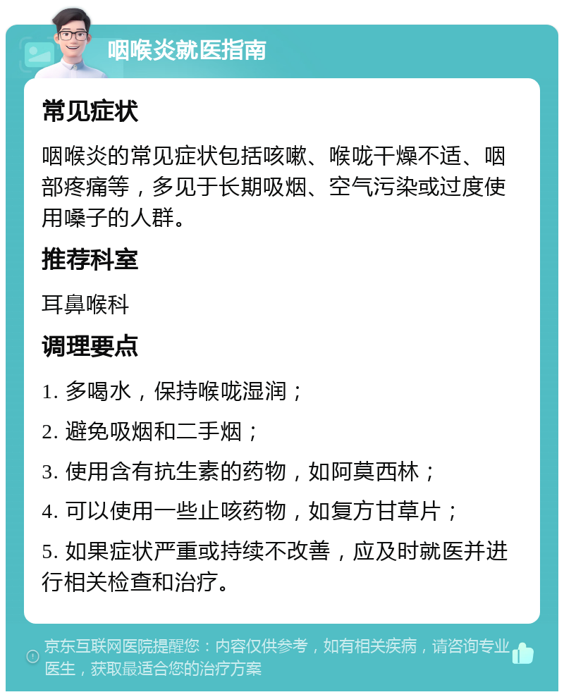 咽喉炎就医指南 常见症状 咽喉炎的常见症状包括咳嗽、喉咙干燥不适、咽部疼痛等，多见于长期吸烟、空气污染或过度使用嗓子的人群。 推荐科室 耳鼻喉科 调理要点 1. 多喝水，保持喉咙湿润； 2. 避免吸烟和二手烟； 3. 使用含有抗生素的药物，如阿莫西林； 4. 可以使用一些止咳药物，如复方甘草片； 5. 如果症状严重或持续不改善，应及时就医并进行相关检查和治疗。