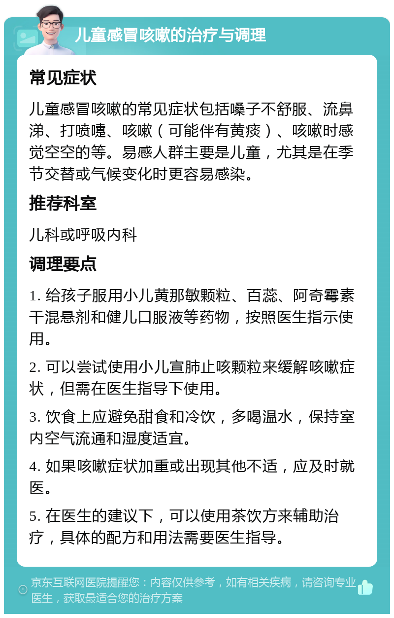 儿童感冒咳嗽的治疗与调理 常见症状 儿童感冒咳嗽的常见症状包括嗓子不舒服、流鼻涕、打喷嚏、咳嗽（可能伴有黄痰）、咳嗽时感觉空空的等。易感人群主要是儿童，尤其是在季节交替或气候变化时更容易感染。 推荐科室 儿科或呼吸内科 调理要点 1. 给孩子服用小儿黄那敏颗粒、百蕊、阿奇霉素干混悬剂和健儿口服液等药物，按照医生指示使用。 2. 可以尝试使用小儿宣肺止咳颗粒来缓解咳嗽症状，但需在医生指导下使用。 3. 饮食上应避免甜食和冷饮，多喝温水，保持室内空气流通和湿度适宜。 4. 如果咳嗽症状加重或出现其他不适，应及时就医。 5. 在医生的建议下，可以使用茶饮方来辅助治疗，具体的配方和用法需要医生指导。