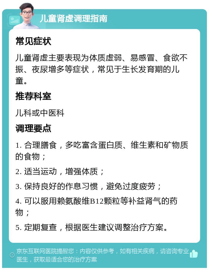 儿童肾虚调理指南 常见症状 儿童肾虚主要表现为体质虚弱、易感冒、食欲不振、夜尿增多等症状，常见于生长发育期的儿童。 推荐科室 儿科或中医科 调理要点 1. 合理膳食，多吃富含蛋白质、维生素和矿物质的食物； 2. 适当运动，增强体质； 3. 保持良好的作息习惯，避免过度疲劳； 4. 可以服用赖氨酸维B12颗粒等补益肾气的药物； 5. 定期复查，根据医生建议调整治疗方案。