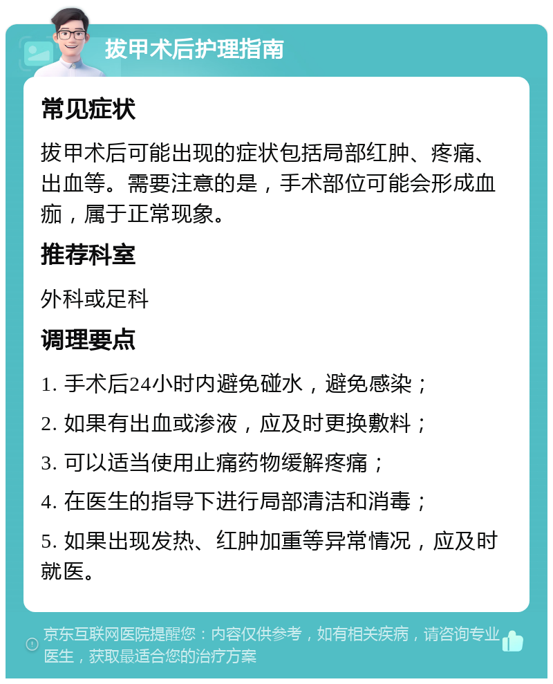 拔甲术后护理指南 常见症状 拔甲术后可能出现的症状包括局部红肿、疼痛、出血等。需要注意的是，手术部位可能会形成血痂，属于正常现象。 推荐科室 外科或足科 调理要点 1. 手术后24小时内避免碰水，避免感染； 2. 如果有出血或渗液，应及时更换敷料； 3. 可以适当使用止痛药物缓解疼痛； 4. 在医生的指导下进行局部清洁和消毒； 5. 如果出现发热、红肿加重等异常情况，应及时就医。