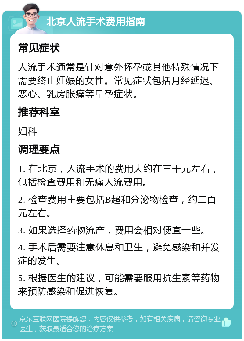 北京人流手术费用指南 常见症状 人流手术通常是针对意外怀孕或其他特殊情况下需要终止妊娠的女性。常见症状包括月经延迟、恶心、乳房胀痛等早孕症状。 推荐科室 妇科 调理要点 1. 在北京，人流手术的费用大约在三千元左右，包括检查费用和无痛人流费用。 2. 检查费用主要包括B超和分泌物检查，约二百元左右。 3. 如果选择药物流产，费用会相对便宜一些。 4. 手术后需要注意休息和卫生，避免感染和并发症的发生。 5. 根据医生的建议，可能需要服用抗生素等药物来预防感染和促进恢复。