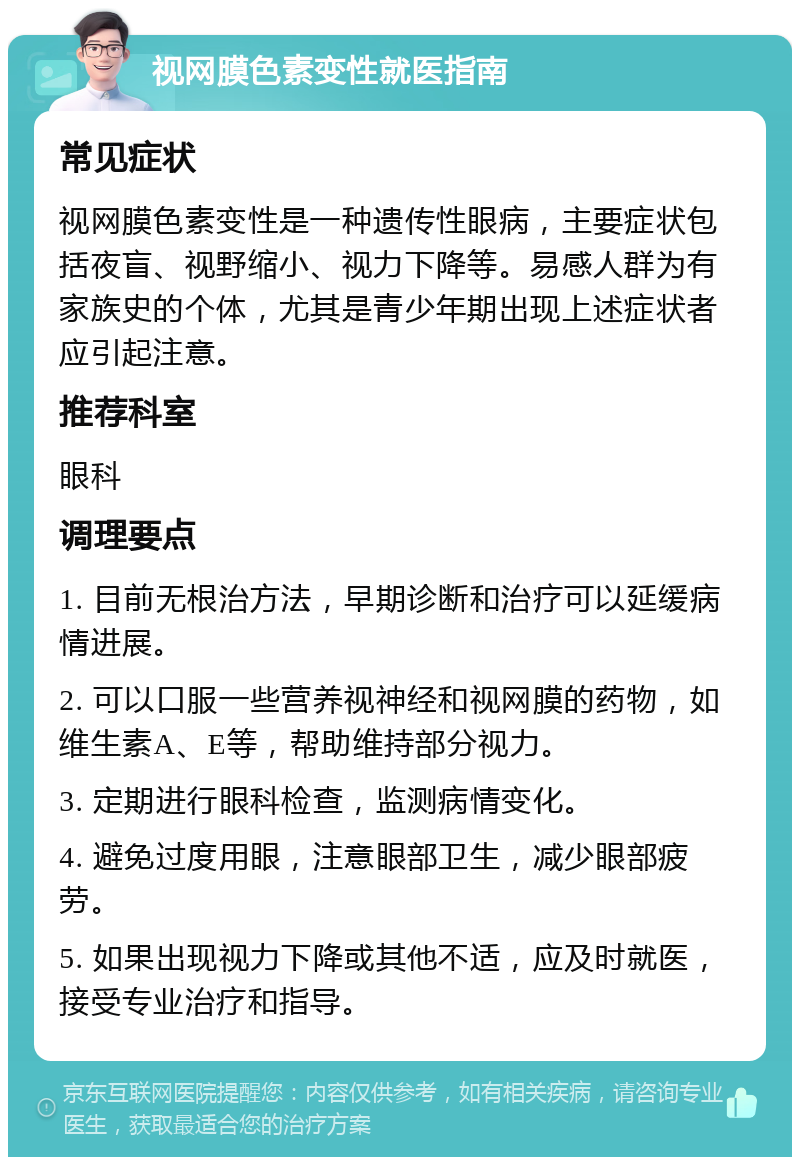 视网膜色素变性就医指南 常见症状 视网膜色素变性是一种遗传性眼病，主要症状包括夜盲、视野缩小、视力下降等。易感人群为有家族史的个体，尤其是青少年期出现上述症状者应引起注意。 推荐科室 眼科 调理要点 1. 目前无根治方法，早期诊断和治疗可以延缓病情进展。 2. 可以口服一些营养视神经和视网膜的药物，如维生素A、E等，帮助维持部分视力。 3. 定期进行眼科检查，监测病情变化。 4. 避免过度用眼，注意眼部卫生，减少眼部疲劳。 5. 如果出现视力下降或其他不适，应及时就医，接受专业治疗和指导。