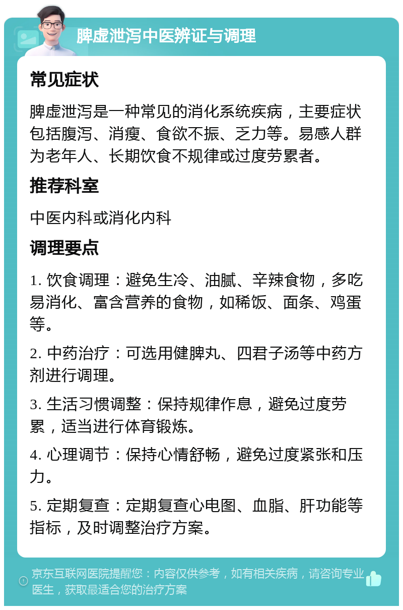 脾虚泄泻中医辨证与调理 常见症状 脾虚泄泻是一种常见的消化系统疾病，主要症状包括腹泻、消瘦、食欲不振、乏力等。易感人群为老年人、长期饮食不规律或过度劳累者。 推荐科室 中医内科或消化内科 调理要点 1. 饮食调理：避免生冷、油腻、辛辣食物，多吃易消化、富含营养的食物，如稀饭、面条、鸡蛋等。 2. 中药治疗：可选用健脾丸、四君子汤等中药方剂进行调理。 3. 生活习惯调整：保持规律作息，避免过度劳累，适当进行体育锻炼。 4. 心理调节：保持心情舒畅，避免过度紧张和压力。 5. 定期复查：定期复查心电图、血脂、肝功能等指标，及时调整治疗方案。