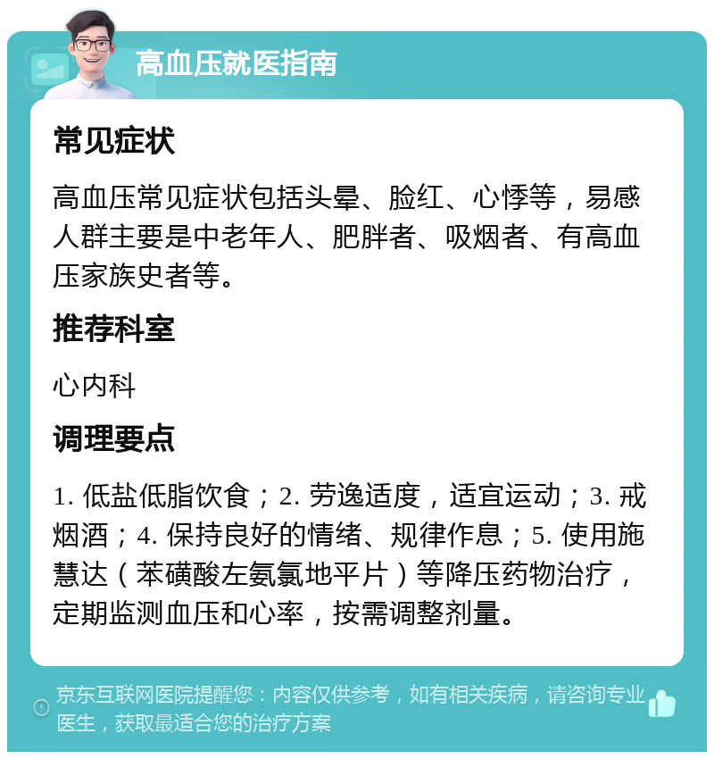 高血压就医指南 常见症状 高血压常见症状包括头晕、脸红、心悸等，易感人群主要是中老年人、肥胖者、吸烟者、有高血压家族史者等。 推荐科室 心内科 调理要点 1. 低盐低脂饮食；2. 劳逸适度，适宜运动；3. 戒烟酒；4. 保持良好的情绪、规律作息；5. 使用施慧达（苯磺酸左氨氯地平片）等降压药物治疗，定期监测血压和心率，按需调整剂量。