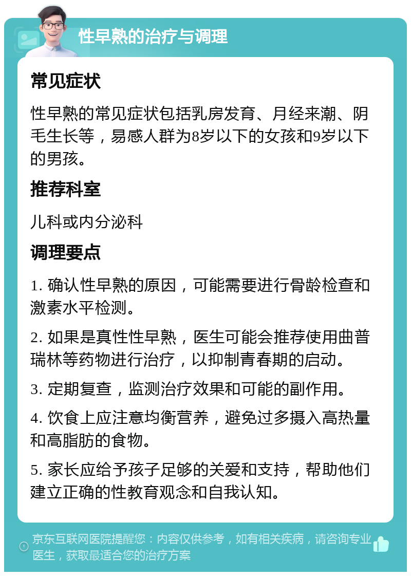 性早熟的治疗与调理 常见症状 性早熟的常见症状包括乳房发育、月经来潮、阴毛生长等，易感人群为8岁以下的女孩和9岁以下的男孩。 推荐科室 儿科或内分泌科 调理要点 1. 确认性早熟的原因，可能需要进行骨龄检查和激素水平检测。 2. 如果是真性性早熟，医生可能会推荐使用曲普瑞林等药物进行治疗，以抑制青春期的启动。 3. 定期复查，监测治疗效果和可能的副作用。 4. 饮食上应注意均衡营养，避免过多摄入高热量和高脂肪的食物。 5. 家长应给予孩子足够的关爱和支持，帮助他们建立正确的性教育观念和自我认知。