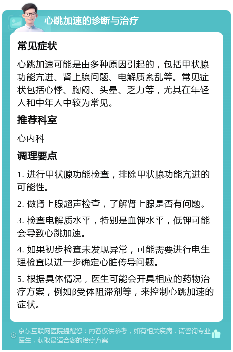 心跳加速的诊断与治疗 常见症状 心跳加速可能是由多种原因引起的，包括甲状腺功能亢进、肾上腺问题、电解质紊乱等。常见症状包括心悸、胸闷、头晕、乏力等，尤其在年轻人和中年人中较为常见。 推荐科室 心内科 调理要点 1. 进行甲状腺功能检查，排除甲状腺功能亢进的可能性。 2. 做肾上腺超声检查，了解肾上腺是否有问题。 3. 检查电解质水平，特别是血钾水平，低钾可能会导致心跳加速。 4. 如果初步检查未发现异常，可能需要进行电生理检查以进一步确定心脏传导问题。 5. 根据具体情况，医生可能会开具相应的药物治疗方案，例如β受体阻滞剂等，来控制心跳加速的症状。