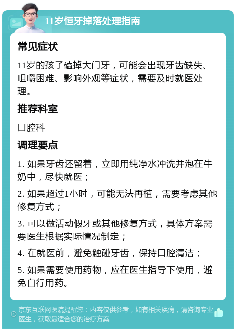 11岁恒牙掉落处理指南 常见症状 11岁的孩子磕掉大门牙，可能会出现牙齿缺失、咀嚼困难、影响外观等症状，需要及时就医处理。 推荐科室 口腔科 调理要点 1. 如果牙齿还留着，立即用纯净水冲洗并泡在牛奶中，尽快就医； 2. 如果超过1小时，可能无法再植，需要考虑其他修复方式； 3. 可以做活动假牙或其他修复方式，具体方案需要医生根据实际情况制定； 4. 在就医前，避免触碰牙齿，保持口腔清洁； 5. 如果需要使用药物，应在医生指导下使用，避免自行用药。