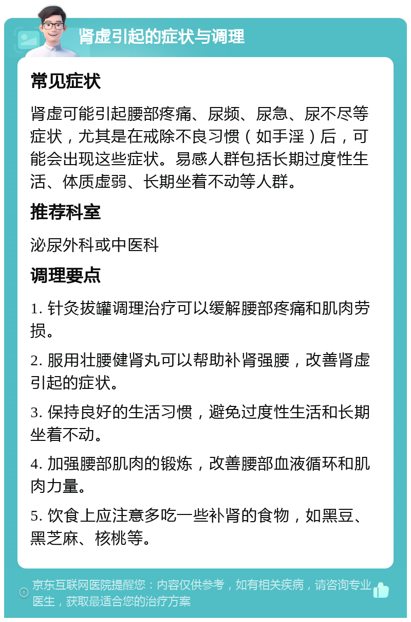 肾虚引起的症状与调理 常见症状 肾虚可能引起腰部疼痛、尿频、尿急、尿不尽等症状，尤其是在戒除不良习惯（如手淫）后，可能会出现这些症状。易感人群包括长期过度性生活、体质虚弱、长期坐着不动等人群。 推荐科室 泌尿外科或中医科 调理要点 1. 针灸拔罐调理治疗可以缓解腰部疼痛和肌肉劳损。 2. 服用壮腰健肾丸可以帮助补肾强腰，改善肾虚引起的症状。 3. 保持良好的生活习惯，避免过度性生活和长期坐着不动。 4. 加强腰部肌肉的锻炼，改善腰部血液循环和肌肉力量。 5. 饮食上应注意多吃一些补肾的食物，如黑豆、黑芝麻、核桃等。