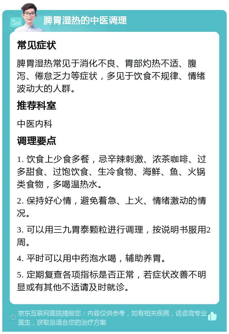 脾胃湿热的中医调理 常见症状 脾胃湿热常见于消化不良、胃部灼热不适、腹泻、倦怠乏力等症状，多见于饮食不规律、情绪波动大的人群。 推荐科室 中医内科 调理要点 1. 饮食上少食多餐，忌辛辣刺激、浓茶咖啡、过多甜食、过饱饮食、生冷食物、海鲜、鱼、火锅类食物，多喝温热水。 2. 保持好心情，避免着急、上火、情绪激动的情况。 3. 可以用三九胃泰颗粒进行调理，按说明书服用2周。 4. 平时可以用中药泡水喝，辅助养胃。 5. 定期复查各项指标是否正常，若症状改善不明显或有其他不适请及时就诊。