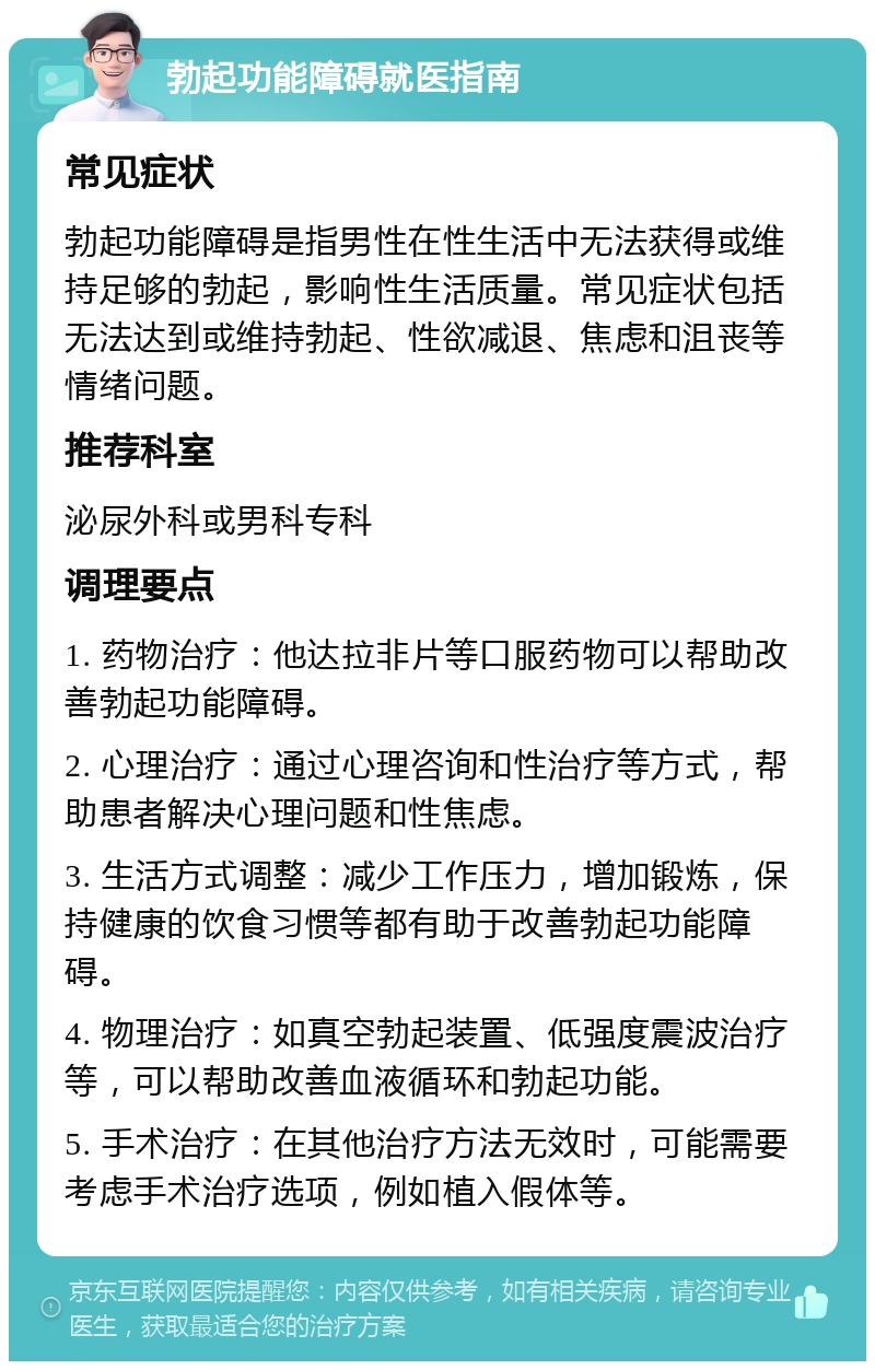 勃起功能障碍就医指南 常见症状 勃起功能障碍是指男性在性生活中无法获得或维持足够的勃起，影响性生活质量。常见症状包括无法达到或维持勃起、性欲减退、焦虑和沮丧等情绪问题。 推荐科室 泌尿外科或男科专科 调理要点 1. 药物治疗：他达拉非片等口服药物可以帮助改善勃起功能障碍。 2. 心理治疗：通过心理咨询和性治疗等方式，帮助患者解决心理问题和性焦虑。 3. 生活方式调整：减少工作压力，增加锻炼，保持健康的饮食习惯等都有助于改善勃起功能障碍。 4. 物理治疗：如真空勃起装置、低强度震波治疗等，可以帮助改善血液循环和勃起功能。 5. 手术治疗：在其他治疗方法无效时，可能需要考虑手术治疗选项，例如植入假体等。