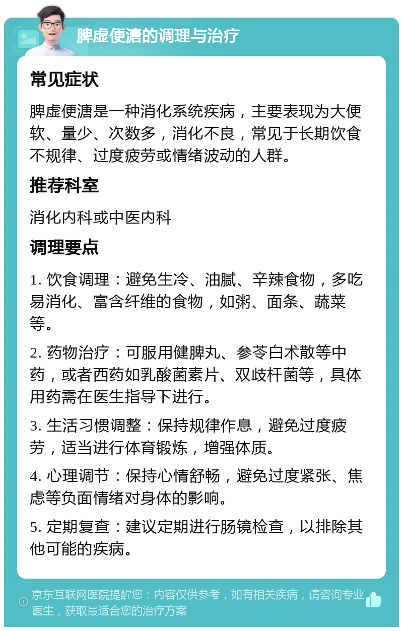 脾虚便溏的调理与治疗 常见症状 脾虚便溏是一种消化系统疾病，主要表现为大便软、量少、次数多，消化不良，常见于长期饮食不规律、过度疲劳或情绪波动的人群。 推荐科室 消化内科或中医内科 调理要点 1. 饮食调理：避免生冷、油腻、辛辣食物，多吃易消化、富含纤维的食物，如粥、面条、蔬菜等。 2. 药物治疗：可服用健脾丸、参苓白术散等中药，或者西药如乳酸菌素片、双歧杆菌等，具体用药需在医生指导下进行。 3. 生活习惯调整：保持规律作息，避免过度疲劳，适当进行体育锻炼，增强体质。 4. 心理调节：保持心情舒畅，避免过度紧张、焦虑等负面情绪对身体的影响。 5. 定期复查：建议定期进行肠镜检查，以排除其他可能的疾病。