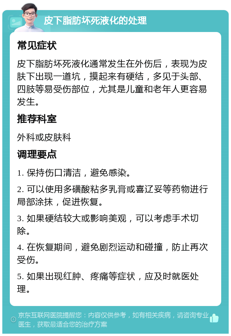 皮下脂肪坏死液化的处理 常见症状 皮下脂肪坏死液化通常发生在外伤后，表现为皮肤下出现一道坑，摸起来有硬结，多见于头部、四肢等易受伤部位，尤其是儿童和老年人更容易发生。 推荐科室 外科或皮肤科 调理要点 1. 保持伤口清洁，避免感染。 2. 可以使用多磺酸粘多乳膏或喜辽妥等药物进行局部涂抹，促进恢复。 3. 如果硬结较大或影响美观，可以考虑手术切除。 4. 在恢复期间，避免剧烈运动和碰撞，防止再次受伤。 5. 如果出现红肿、疼痛等症状，应及时就医处理。