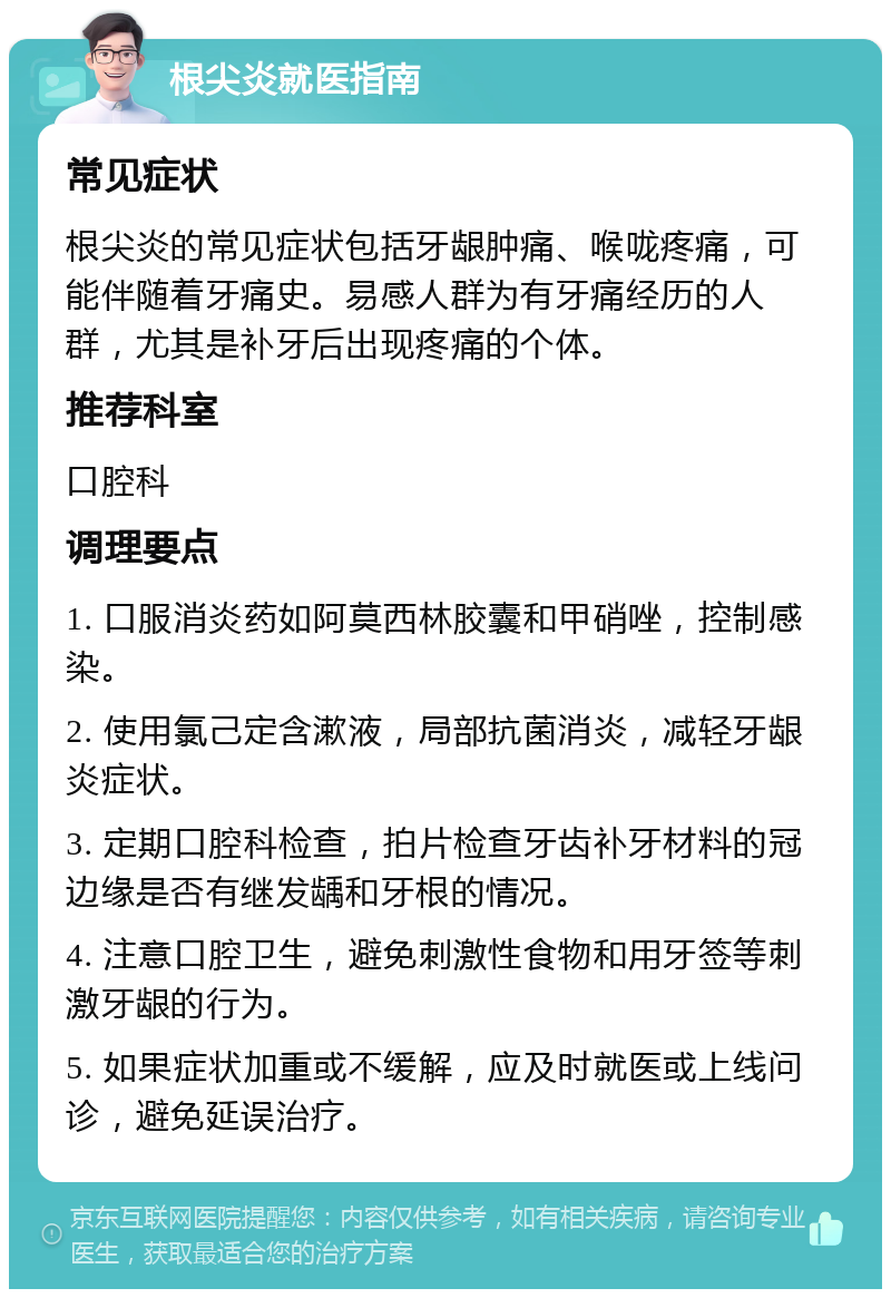 根尖炎就医指南 常见症状 根尖炎的常见症状包括牙龈肿痛、喉咙疼痛，可能伴随着牙痛史。易感人群为有牙痛经历的人群，尤其是补牙后出现疼痛的个体。 推荐科室 口腔科 调理要点 1. 口服消炎药如阿莫西林胶囊和甲硝唑，控制感染。 2. 使用氯己定含漱液，局部抗菌消炎，减轻牙龈炎症状。 3. 定期口腔科检查，拍片检查牙齿补牙材料的冠边缘是否有继发龋和牙根的情况。 4. 注意口腔卫生，避免刺激性食物和用牙签等刺激牙龈的行为。 5. 如果症状加重或不缓解，应及时就医或上线问诊，避免延误治疗。