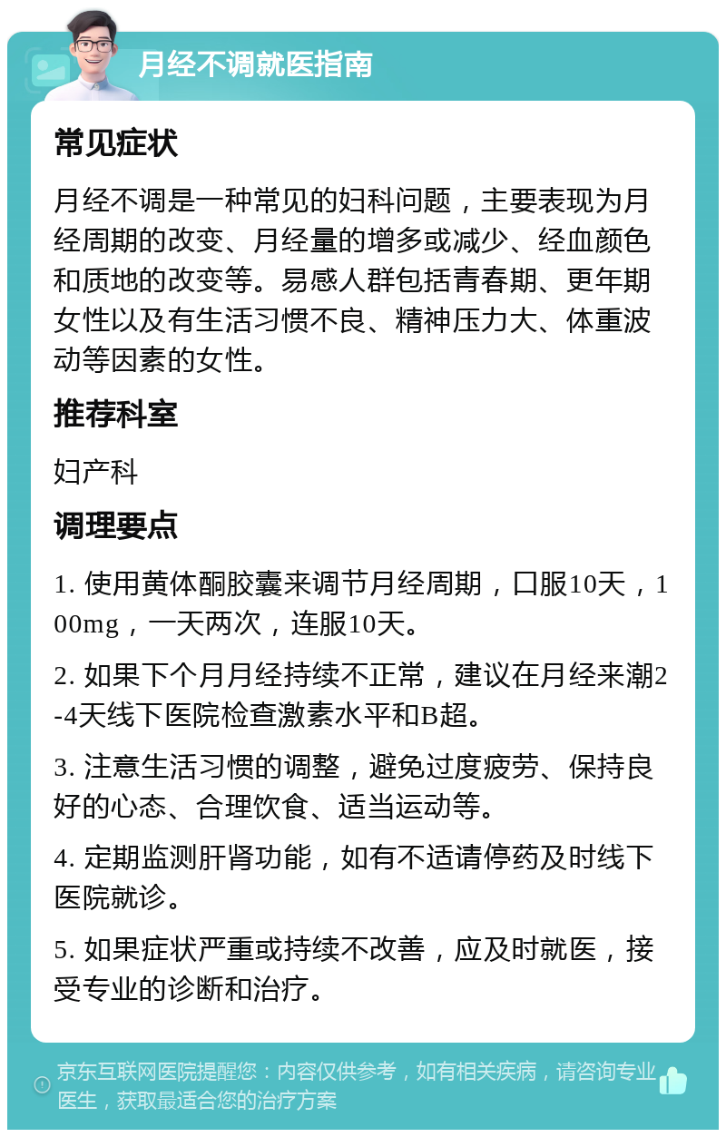 月经不调就医指南 常见症状 月经不调是一种常见的妇科问题，主要表现为月经周期的改变、月经量的增多或减少、经血颜色和质地的改变等。易感人群包括青春期、更年期女性以及有生活习惯不良、精神压力大、体重波动等因素的女性。 推荐科室 妇产科 调理要点 1. 使用黄体酮胶囊来调节月经周期，口服10天，100mg，一天两次，连服10天。 2. 如果下个月月经持续不正常，建议在月经来潮2-4天线下医院检查激素水平和B超。 3. 注意生活习惯的调整，避免过度疲劳、保持良好的心态、合理饮食、适当运动等。 4. 定期监测肝肾功能，如有不适请停药及时线下医院就诊。 5. 如果症状严重或持续不改善，应及时就医，接受专业的诊断和治疗。