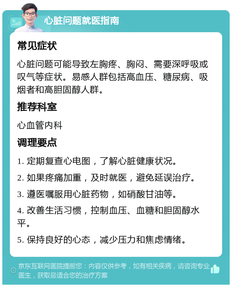 心脏问题就医指南 常见症状 心脏问题可能导致左胸疼、胸闷、需要深呼吸或叹气等症状。易感人群包括高血压、糖尿病、吸烟者和高胆固醇人群。 推荐科室 心血管内科 调理要点 1. 定期复查心电图，了解心脏健康状况。 2. 如果疼痛加重，及时就医，避免延误治疗。 3. 遵医嘱服用心脏药物，如硝酸甘油等。 4. 改善生活习惯，控制血压、血糖和胆固醇水平。 5. 保持良好的心态，减少压力和焦虑情绪。