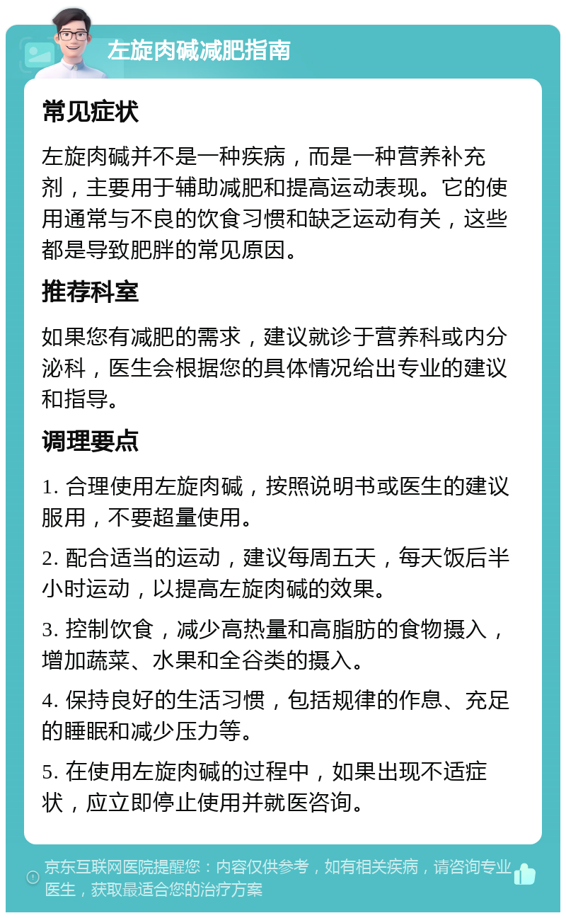 左旋肉碱减肥指南 常见症状 左旋肉碱并不是一种疾病，而是一种营养补充剂，主要用于辅助减肥和提高运动表现。它的使用通常与不良的饮食习惯和缺乏运动有关，这些都是导致肥胖的常见原因。 推荐科室 如果您有减肥的需求，建议就诊于营养科或内分泌科，医生会根据您的具体情况给出专业的建议和指导。 调理要点 1. 合理使用左旋肉碱，按照说明书或医生的建议服用，不要超量使用。 2. 配合适当的运动，建议每周五天，每天饭后半小时运动，以提高左旋肉碱的效果。 3. 控制饮食，减少高热量和高脂肪的食物摄入，增加蔬菜、水果和全谷类的摄入。 4. 保持良好的生活习惯，包括规律的作息、充足的睡眠和减少压力等。 5. 在使用左旋肉碱的过程中，如果出现不适症状，应立即停止使用并就医咨询。