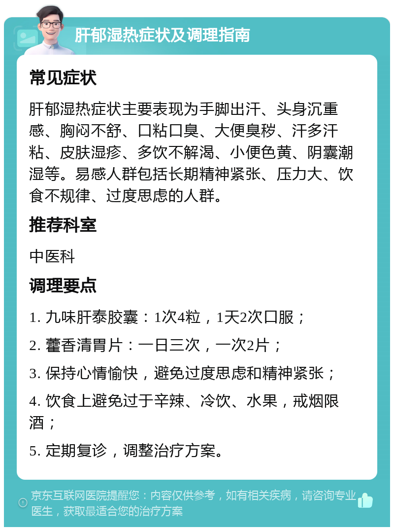 肝郁湿热症状及调理指南 常见症状 肝郁湿热症状主要表现为手脚出汗、头身沉重感、胸闷不舒、口粘口臭、大便臭秽、汗多汗粘、皮肤湿疹、多饮不解渴、小便色黄、阴囊潮湿等。易感人群包括长期精神紧张、压力大、饮食不规律、过度思虑的人群。 推荐科室 中医科 调理要点 1. 九味肝泰胶囊：1次4粒，1天2次口服； 2. 藿香清胃片：一日三次，一次2片； 3. 保持心情愉快，避免过度思虑和精神紧张； 4. 饮食上避免过于辛辣、冷饮、水果，戒烟限酒； 5. 定期复诊，调整治疗方案。