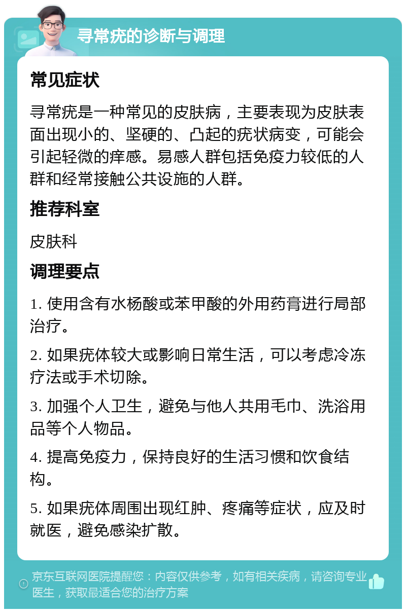 寻常疣的诊断与调理 常见症状 寻常疣是一种常见的皮肤病，主要表现为皮肤表面出现小的、坚硬的、凸起的疣状病变，可能会引起轻微的痒感。易感人群包括免疫力较低的人群和经常接触公共设施的人群。 推荐科室 皮肤科 调理要点 1. 使用含有水杨酸或苯甲酸的外用药膏进行局部治疗。 2. 如果疣体较大或影响日常生活，可以考虑冷冻疗法或手术切除。 3. 加强个人卫生，避免与他人共用毛巾、洗浴用品等个人物品。 4. 提高免疫力，保持良好的生活习惯和饮食结构。 5. 如果疣体周围出现红肿、疼痛等症状，应及时就医，避免感染扩散。