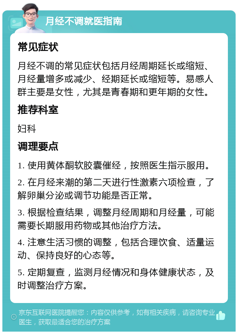 月经不调就医指南 常见症状 月经不调的常见症状包括月经周期延长或缩短、月经量增多或减少、经期延长或缩短等。易感人群主要是女性，尤其是青春期和更年期的女性。 推荐科室 妇科 调理要点 1. 使用黄体酮软胶囊催经，按照医生指示服用。 2. 在月经来潮的第二天进行性激素六项检查，了解卵巢分泌或调节功能是否正常。 3. 根据检查结果，调整月经周期和月经量，可能需要长期服用药物或其他治疗方法。 4. 注意生活习惯的调整，包括合理饮食、适量运动、保持良好的心态等。 5. 定期复查，监测月经情况和身体健康状态，及时调整治疗方案。