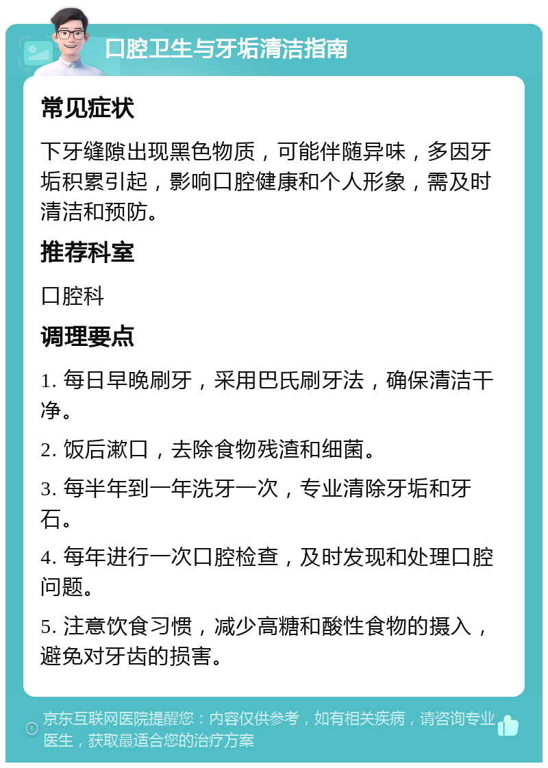 口腔卫生与牙垢清洁指南 常见症状 下牙缝隙出现黑色物质，可能伴随异味，多因牙垢积累引起，影响口腔健康和个人形象，需及时清洁和预防。 推荐科室 口腔科 调理要点 1. 每日早晚刷牙，采用巴氏刷牙法，确保清洁干净。 2. 饭后漱口，去除食物残渣和细菌。 3. 每半年到一年洗牙一次，专业清除牙垢和牙石。 4. 每年进行一次口腔检查，及时发现和处理口腔问题。 5. 注意饮食习惯，减少高糖和酸性食物的摄入，避免对牙齿的损害。