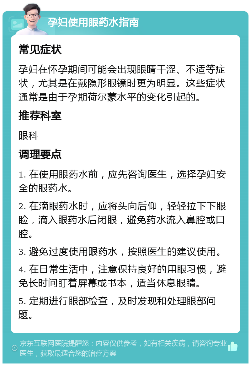 孕妇使用眼药水指南 常见症状 孕妇在怀孕期间可能会出现眼睛干涩、不适等症状，尤其是在戴隐形眼镜时更为明显。这些症状通常是由于孕期荷尔蒙水平的变化引起的。 推荐科室 眼科 调理要点 1. 在使用眼药水前，应先咨询医生，选择孕妇安全的眼药水。 2. 在滴眼药水时，应将头向后仰，轻轻拉下下眼睑，滴入眼药水后闭眼，避免药水流入鼻腔或口腔。 3. 避免过度使用眼药水，按照医生的建议使用。 4. 在日常生活中，注意保持良好的用眼习惯，避免长时间盯着屏幕或书本，适当休息眼睛。 5. 定期进行眼部检查，及时发现和处理眼部问题。