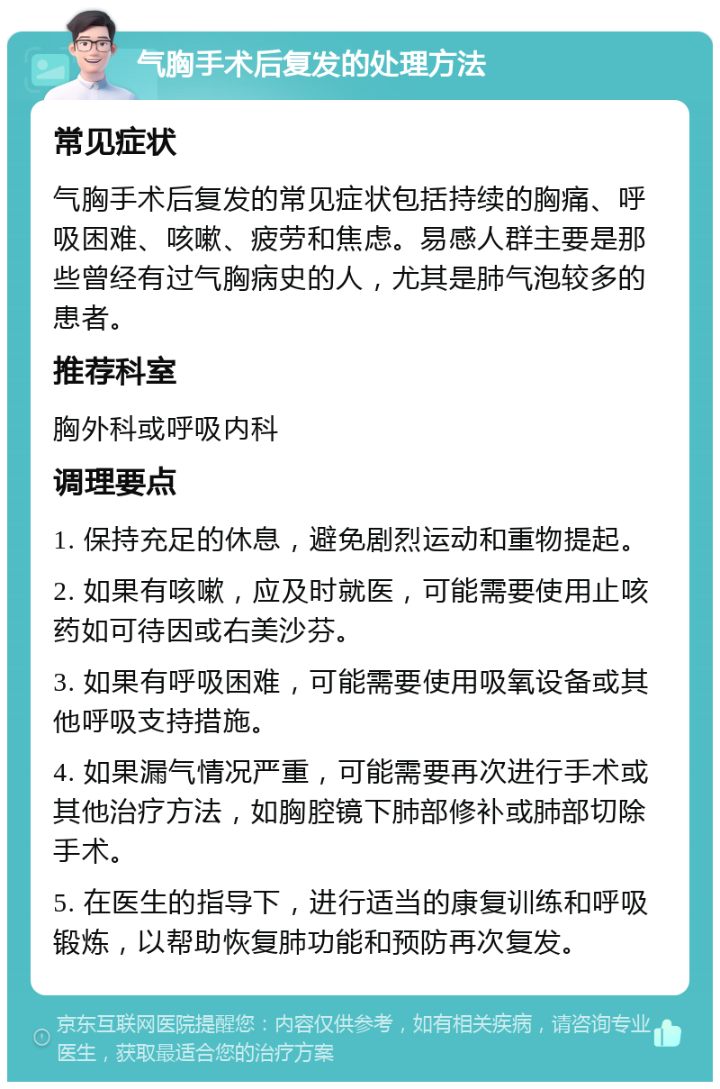 气胸手术后复发的处理方法 常见症状 气胸手术后复发的常见症状包括持续的胸痛、呼吸困难、咳嗽、疲劳和焦虑。易感人群主要是那些曾经有过气胸病史的人，尤其是肺气泡较多的患者。 推荐科室 胸外科或呼吸内科 调理要点 1. 保持充足的休息，避免剧烈运动和重物提起。 2. 如果有咳嗽，应及时就医，可能需要使用止咳药如可待因或右美沙芬。 3. 如果有呼吸困难，可能需要使用吸氧设备或其他呼吸支持措施。 4. 如果漏气情况严重，可能需要再次进行手术或其他治疗方法，如胸腔镜下肺部修补或肺部切除手术。 5. 在医生的指导下，进行适当的康复训练和呼吸锻炼，以帮助恢复肺功能和预防再次复发。