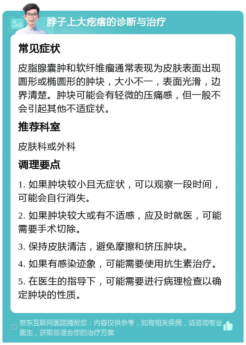 脖子上大疙瘩的诊断与治疗 常见症状 皮脂腺囊肿和软纤维瘤通常表现为皮肤表面出现圆形或椭圆形的肿块，大小不一，表面光滑，边界清楚。肿块可能会有轻微的压痛感，但一般不会引起其他不适症状。 推荐科室 皮肤科或外科 调理要点 1. 如果肿块较小且无症状，可以观察一段时间，可能会自行消失。 2. 如果肿块较大或有不适感，应及时就医，可能需要手术切除。 3. 保持皮肤清洁，避免摩擦和挤压肿块。 4. 如果有感染迹象，可能需要使用抗生素治疗。 5. 在医生的指导下，可能需要进行病理检查以确定肿块的性质。