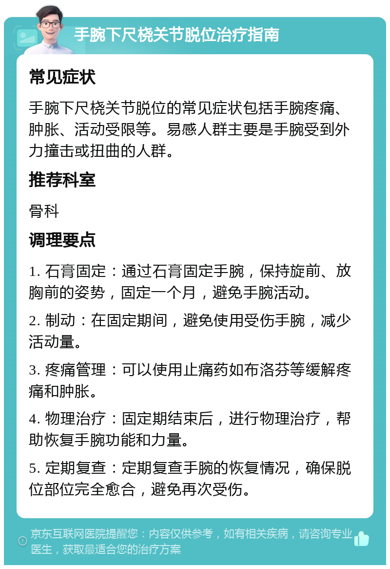 手腕下尺桡关节脱位治疗指南 常见症状 手腕下尺桡关节脱位的常见症状包括手腕疼痛、肿胀、活动受限等。易感人群主要是手腕受到外力撞击或扭曲的人群。 推荐科室 骨科 调理要点 1. 石膏固定：通过石膏固定手腕，保持旋前、放胸前的姿势，固定一个月，避免手腕活动。 2. 制动：在固定期间，避免使用受伤手腕，减少活动量。 3. 疼痛管理：可以使用止痛药如布洛芬等缓解疼痛和肿胀。 4. 物理治疗：固定期结束后，进行物理治疗，帮助恢复手腕功能和力量。 5. 定期复查：定期复查手腕的恢复情况，确保脱位部位完全愈合，避免再次受伤。