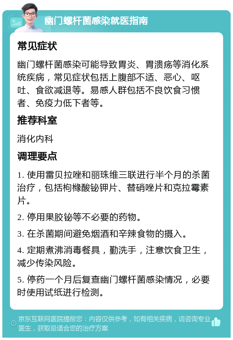 幽门螺杆菌感染就医指南 常见症状 幽门螺杆菌感染可能导致胃炎、胃溃疡等消化系统疾病，常见症状包括上腹部不适、恶心、呕吐、食欲减退等。易感人群包括不良饮食习惯者、免疫力低下者等。 推荐科室 消化内科 调理要点 1. 使用雷贝拉唑和丽珠维三联进行半个月的杀菌治疗，包括枸橼酸铋钾片、替硝唑片和克拉霉素片。 2. 停用果胶铋等不必要的药物。 3. 在杀菌期间避免烟酒和辛辣食物的摄入。 4. 定期煮沸消毒餐具，勤洗手，注意饮食卫生，减少传染风险。 5. 停药一个月后复查幽门螺杆菌感染情况，必要时使用试纸进行检测。