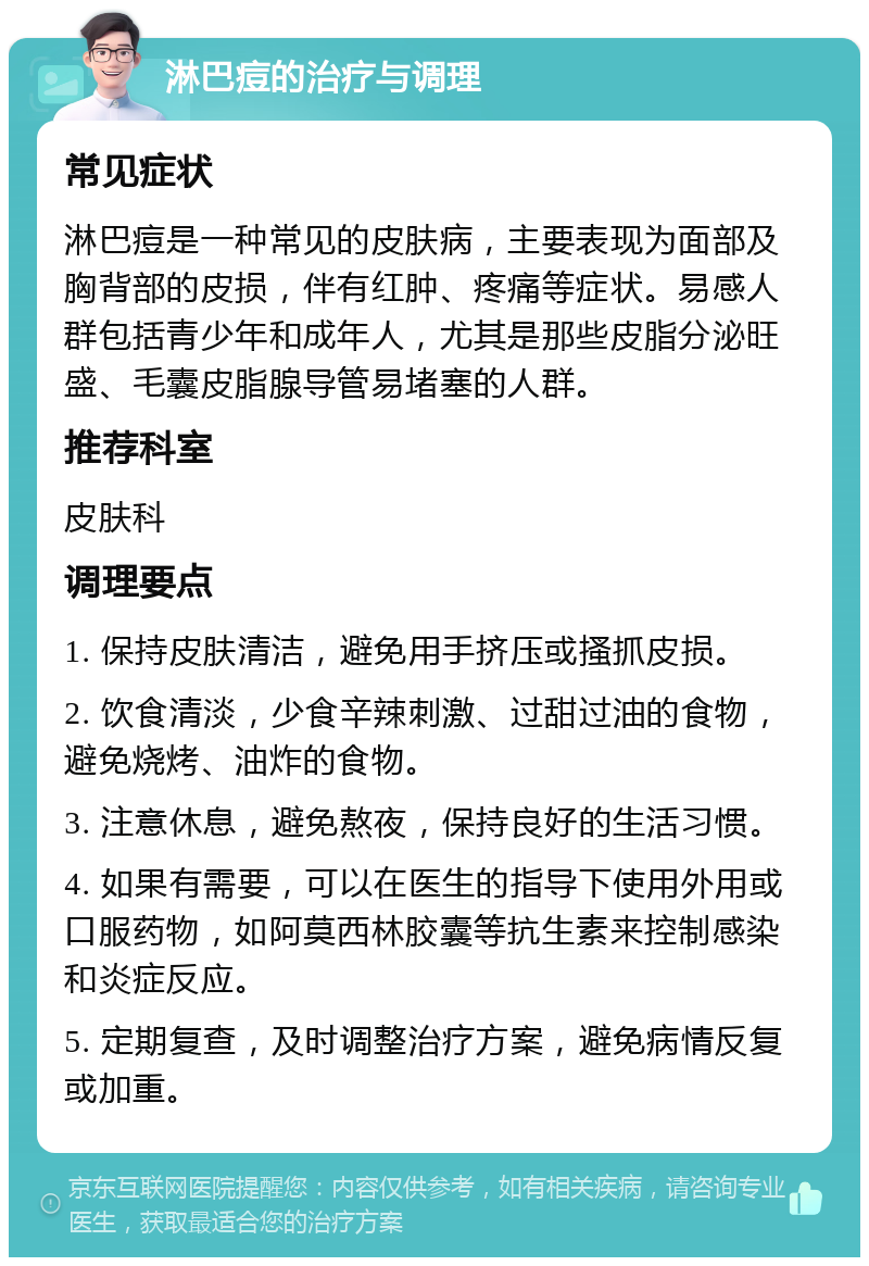 淋巴痘的治疗与调理 常见症状 淋巴痘是一种常见的皮肤病，主要表现为面部及胸背部的皮损，伴有红肿、疼痛等症状。易感人群包括青少年和成年人，尤其是那些皮脂分泌旺盛、毛囊皮脂腺导管易堵塞的人群。 推荐科室 皮肤科 调理要点 1. 保持皮肤清洁，避免用手挤压或搔抓皮损。 2. 饮食清淡，少食辛辣刺激、过甜过油的食物，避免烧烤、油炸的食物。 3. 注意休息，避免熬夜，保持良好的生活习惯。 4. 如果有需要，可以在医生的指导下使用外用或口服药物，如阿莫西林胶囊等抗生素来控制感染和炎症反应。 5. 定期复查，及时调整治疗方案，避免病情反复或加重。